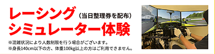 レーシング シミュレーター体験（当日整理券を配布）※混雑状況により人数制限を行う場合がございます。※身長140cm以下の方、体重100kg以上の方はご利用できません。