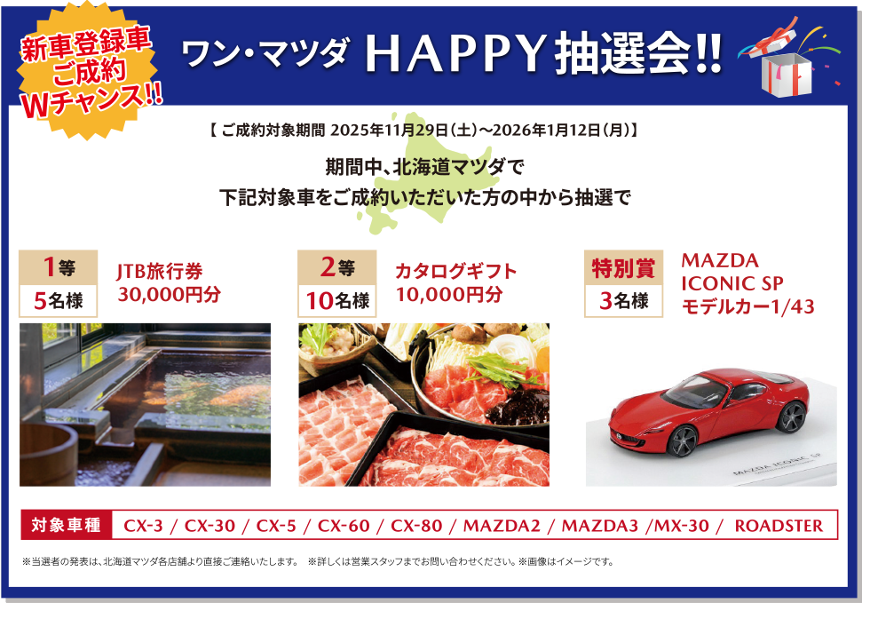 ワン・マツダ HAPPY抽選会！！【 ご成約対象期間 2025年11月29日（土）～2026年1月12日（月）】期間中、北海道マツダで下記対象車をご成約いただいた方の中から抽選で1等　5名様JTB旅行券30,000円分・2等10名様カタログギフト10,000円分・特別賞3名様MAZDA ICONIC SP モデルカー1/43対象車種CX-3 / CX-30 / CX-5 / CX-60 / CX-80 / MAZDA2 / MAZDA3 /MX-30 /  ROADSTER