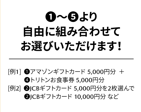 ①～⑤より自由に組み合わせてお選びいただけます！[例1] ①アマゾンギフトカード 5,000円分＋④トリトンお食事券 5,000円分 [例2] ②JCBギフトカード 5,000円分を2枚選んで②JCBギフトカード 10,000円分 など