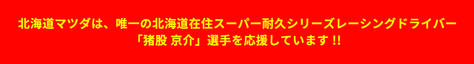 北海道マツダは、唯一の北海道在住スーパー耐久シリーズレーシングドライバー「猪俣京介」選手を応援しています。スーパー耐久シリーズには、MAZDA ROADSTER RFで参戦中。