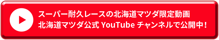 スーパー耐久レースの北海道マツダ限定動画
北海道マツダ公式YouTubeチャンネルで公開中！